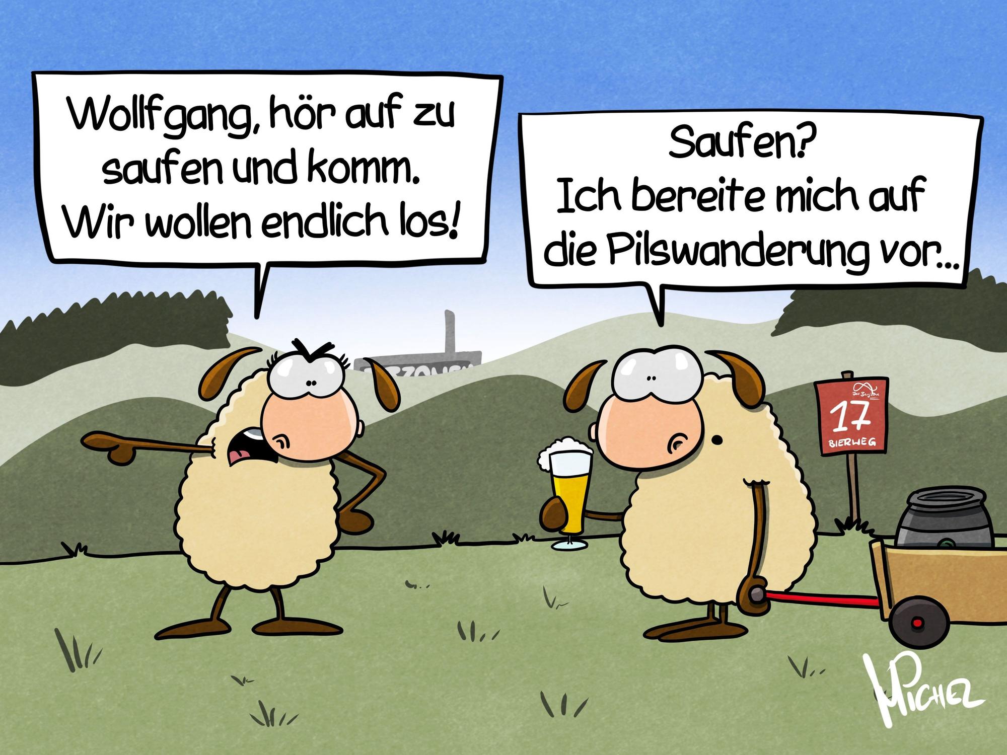 Zwei Schafe stehen auf der Wiese. Eins sagt: „Wollfgang, hör auf zu saufen und komm. Wir wollen endlich los!“ Das andere hält ein Bier in der Hand und zieht einen Bollerwagen mit Bierfass hinter sich her und antwortet: „Saufen? Ich bereite mich auf die Pilswandrung vor...“